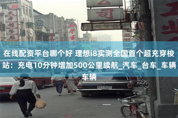 在线配资平台哪个好 理想i8实测全国首个超充穿梭站：充电10分钟增加500公里续航_汽车_台车_车辆