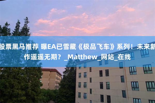 股票黑马推荐 曝EA已雪藏《极品飞车》系列！未来新作遥遥无期？_Matthew_网站_在线
