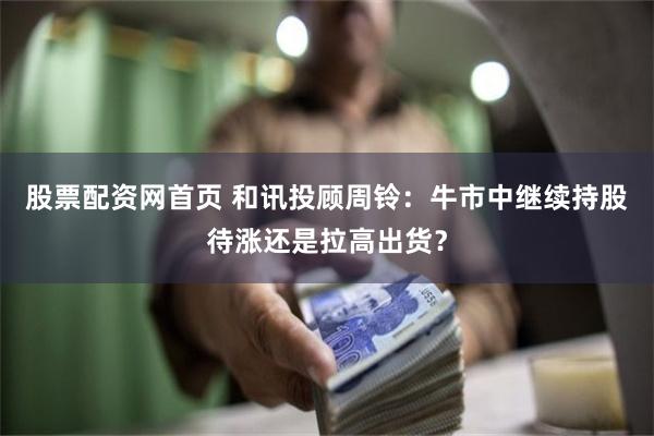 股票配资网首页 和讯投顾周铃：牛市中继续持股待涨还是拉高出货？