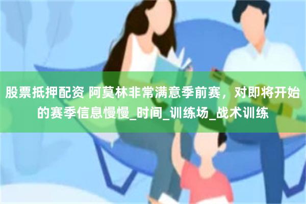股票抵押配资 阿莫林非常满意季前赛，对即将开始的赛季信息慢慢_时间_训练场_战术训练