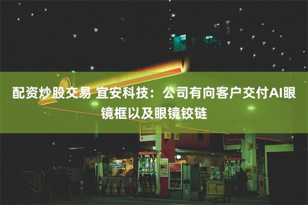 配资炒股交易 宜安科技：公司有向客户交付AI眼镜框以及眼镜铰链