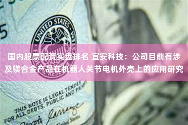 国内股票配资实盘排名 宜安科技：公司目前有涉及镁合金产品在机器人关节电机外壳上的应用研究