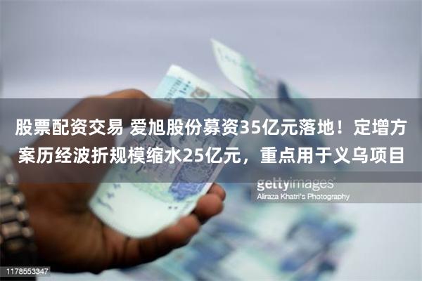 股票配资交易 爱旭股份募资35亿元落地！定增方案历经波折规模缩水25亿元，重点用于义乌项目