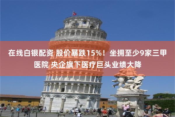 在线白银配资 股价暴跌15%！坐拥至少9家三甲医院 央企旗下医疗巨头业绩大降