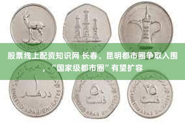 股票线上配资知识网 长春、昆明都市圈争取入围，“国家级都市圈”有望扩容