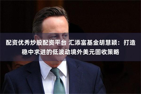 配资优秀炒股配资平台 汇添富基金胡慧颖：打造稳中求进的低波动境外美元固收策略