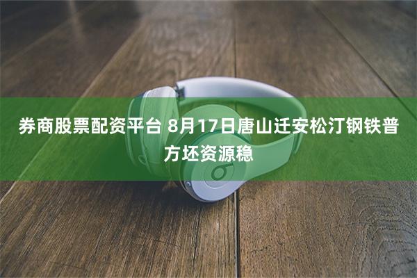 券商股票配资平台 8月17日唐山迁安松汀钢铁普方坯资源稳