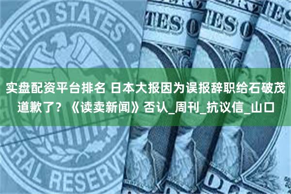 实盘配资平台排名 日本大报因为误报辞职给石破茂道歉了？《读卖新闻》否认_周刊_抗议信_山口