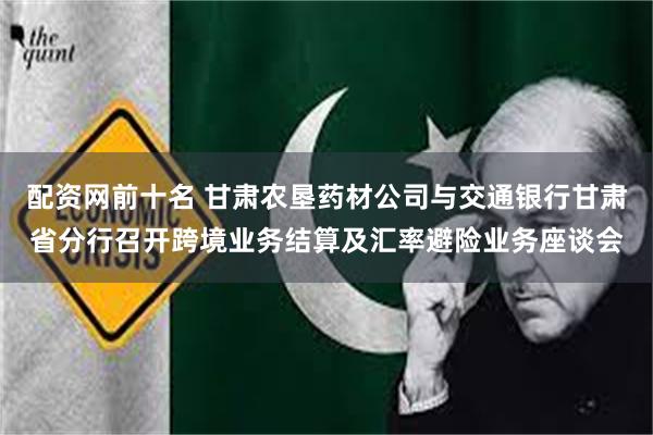 配资网前十名 甘肃农垦药材公司与交通银行甘肃省分行召开跨境业务结算及汇率避险业务座谈会